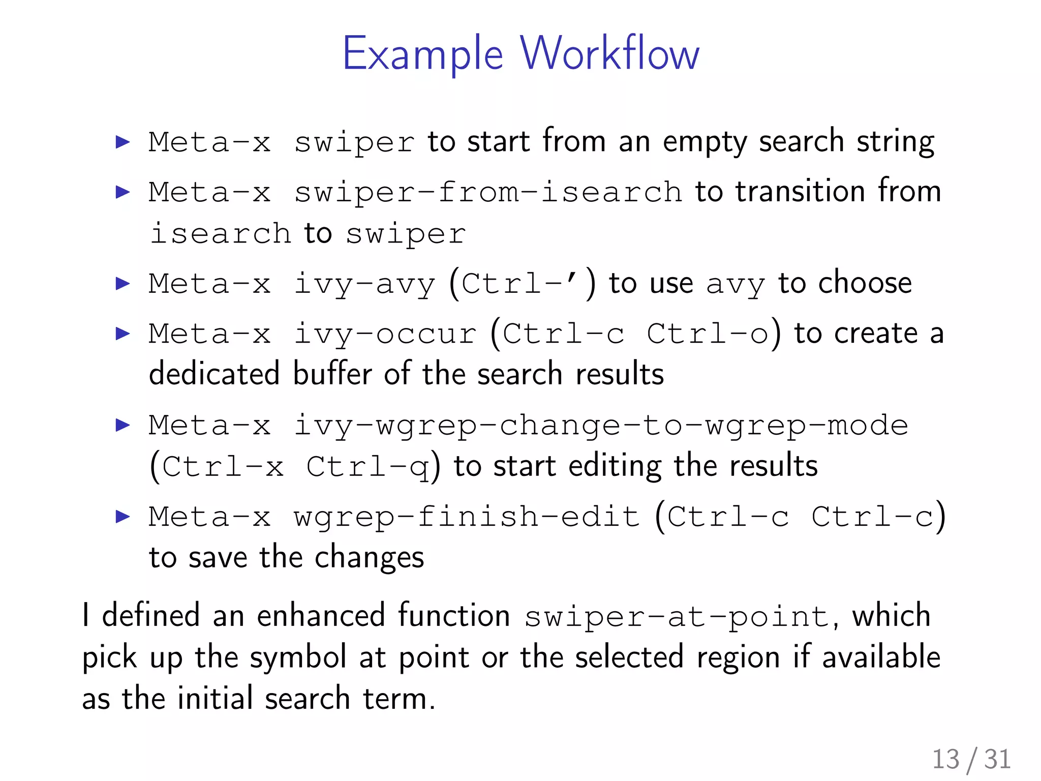 Example Workﬂow
▶ Meta-x swiper to start from an empty search string
▶ Meta-x swiper-from-isearch to transition from
isearch to swiper
▶ Meta-x ivy-avy (Ctrl-’) to use avy to choose
▶ Meta-x ivy-occur (Ctrl-c Ctrl-o) to create a
dedicated buﬀer of the search results
▶ Meta-x ivy-wgrep-change-to-wgrep-mode
(Ctrl-x Ctrl-q) to start editing the results
▶ Meta-x wgrep-finish-edit (Ctrl-c Ctrl-c)
to save the changes
I deﬁned an enhanced function swiper-at-point, which
pick up the symbol at point or the selected region if available
as the initial search term.
13 / 31
 