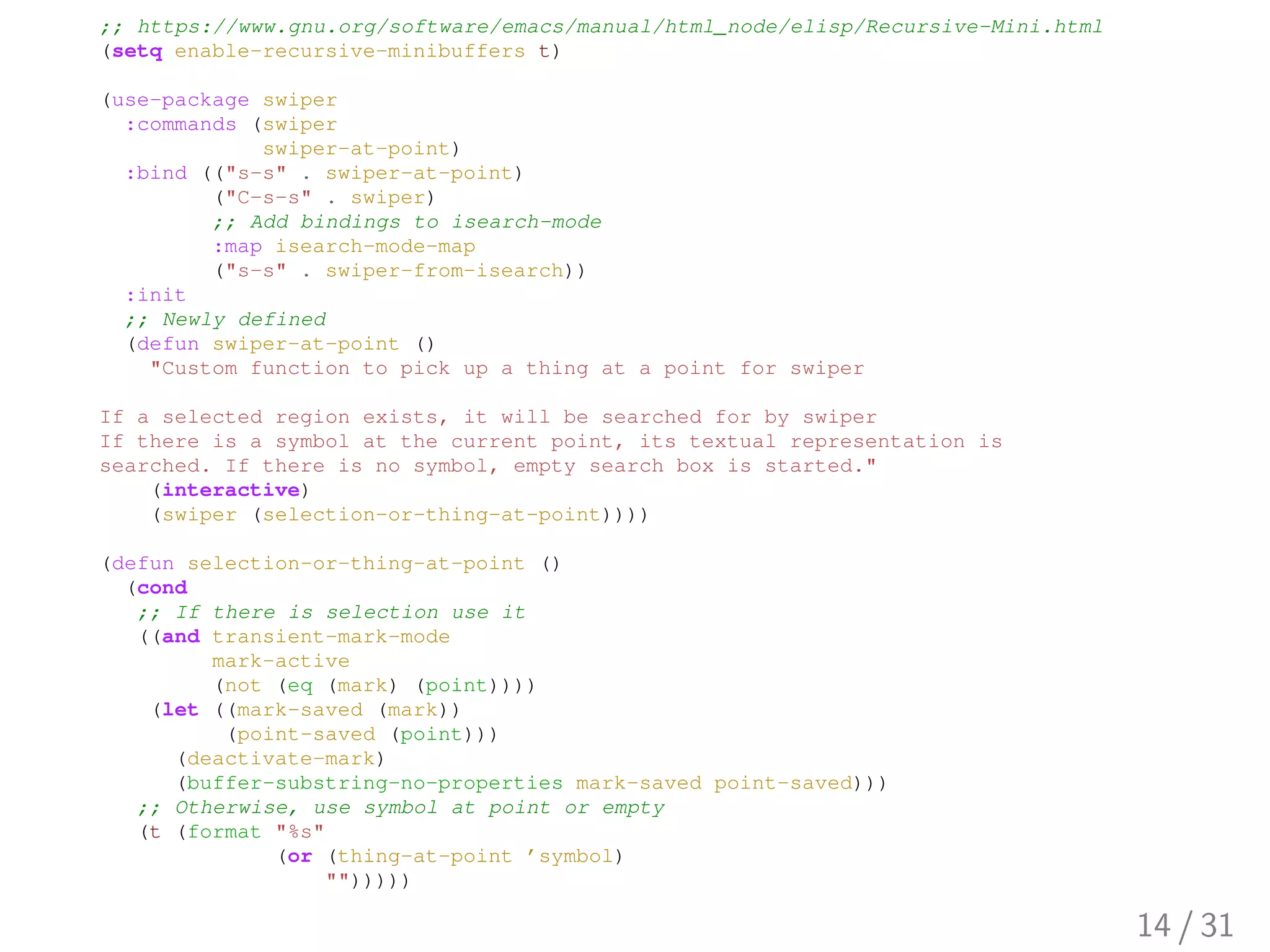 ;; https://www.gnu.org/software/emacs/manual/html_node/elisp/Recursive-Mini.html
(setq enable-recursive-minibuffers t)
(use-package swiper
:commands (swiper
swiper-at-point)
:bind (("s-s" . swiper-at-point)
("C-s-s" . swiper)
;; Add bindings to isearch-mode
:map isearch-mode-map
("s-s" . swiper-from-isearch))
:init
;; Newly defined
(defun swiper-at-point ()
"Custom function to pick up a thing at a point for swiper
If a selected region exists, it will be searched for by swiper
If there is a symbol at the current point, its textual representation is
searched. If there is no symbol, empty search box is started."
(interactive)
(swiper (selection-or-thing-at-point))))
(defun selection-or-thing-at-point ()
(cond
;; If there is selection use it
((and transient-mark-mode
mark-active
(not (eq (mark) (point))))
(let ((mark-saved (mark))
(point-saved (point)))
(deactivate-mark)
(buffer-substring-no-properties mark-saved point-saved)))
;; Otherwise, use symbol at point or empty
(t (format "%s"
(or (thing-at-point ’symbol)
"")))))
14 / 31
 