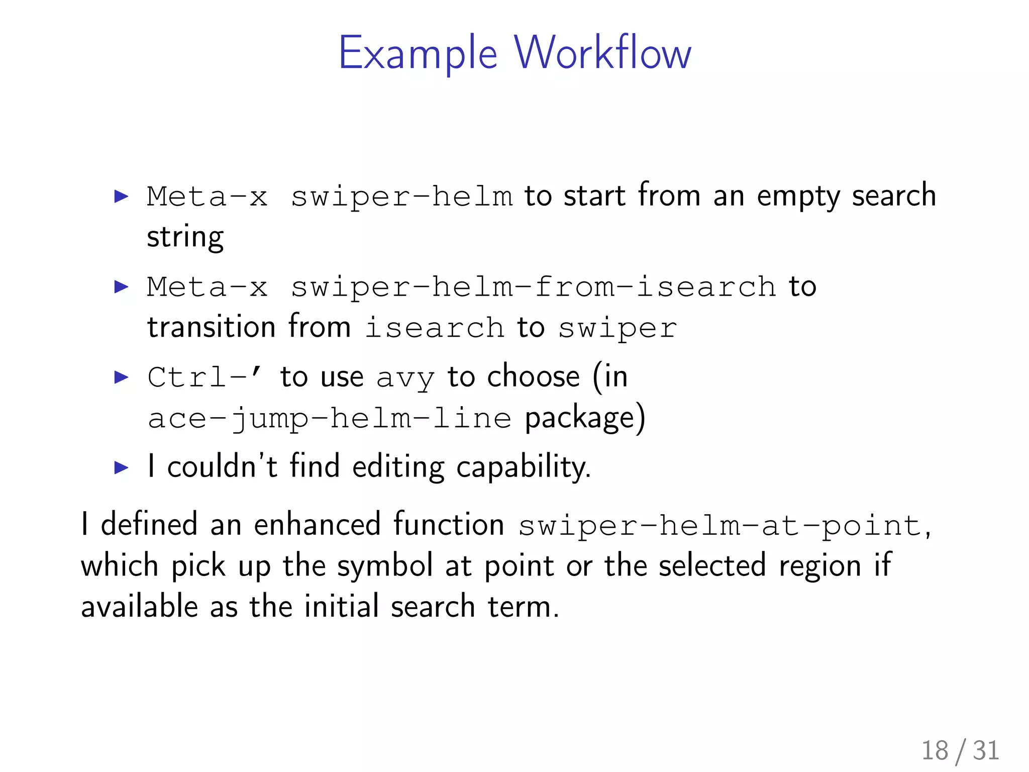 Example Workﬂow
▶ Meta-x swiper-helm to start from an empty search
string
▶ Meta-x swiper-helm-from-isearch to
transition from isearch to swiper
▶ Ctrl-’ to use avy to choose (in
ace-jump-helm-line package)
▶ I couldn’t ﬁnd editing capability.
I deﬁned an enhanced function swiper-helm-at-point,
which pick up the symbol at point or the selected region if
available as the initial search term.
18 / 31
 