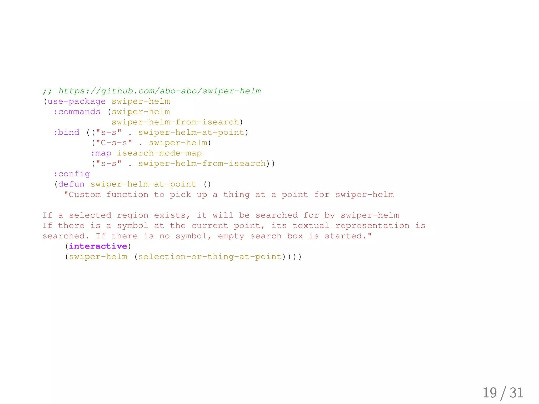 ;; https://github.com/abo-abo/swiper-helm
(use-package swiper-helm
:commands (swiper-helm
swiper-helm-from-isearch)
:bind (("s-s" . swiper-helm-at-point)
("C-s-s" . swiper-helm)
:map isearch-mode-map
("s-s" . swiper-helm-from-isearch))
:config
(defun swiper-helm-at-point ()
"Custom function to pick up a thing at a point for swiper-helm
If a selected region exists, it will be searched for by swiper-helm
If there is a symbol at the current point, its textual representation is
searched. If there is no symbol, empty search box is started."
(interactive)
(swiper-helm (selection-or-thing-at-point))))
19 / 31
 