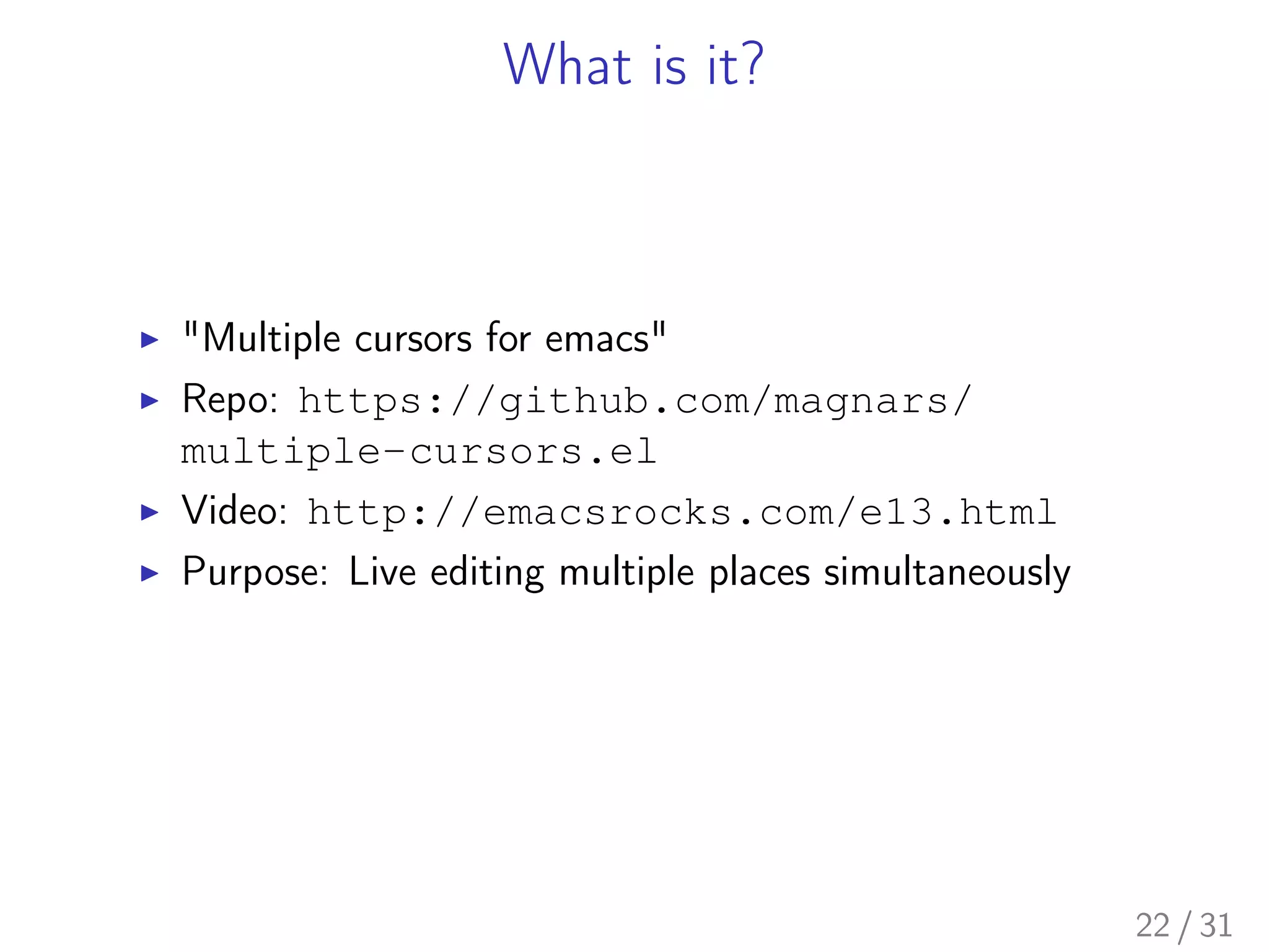 What is it?
▶ "Multiple cursors for emacs"
▶ Repo: https://github.com/magnars/
multiple-cursors.el
▶ Video: http://emacsrocks.com/e13.html
▶ Purpose: Live editing multiple places simultaneously
22 / 31
 