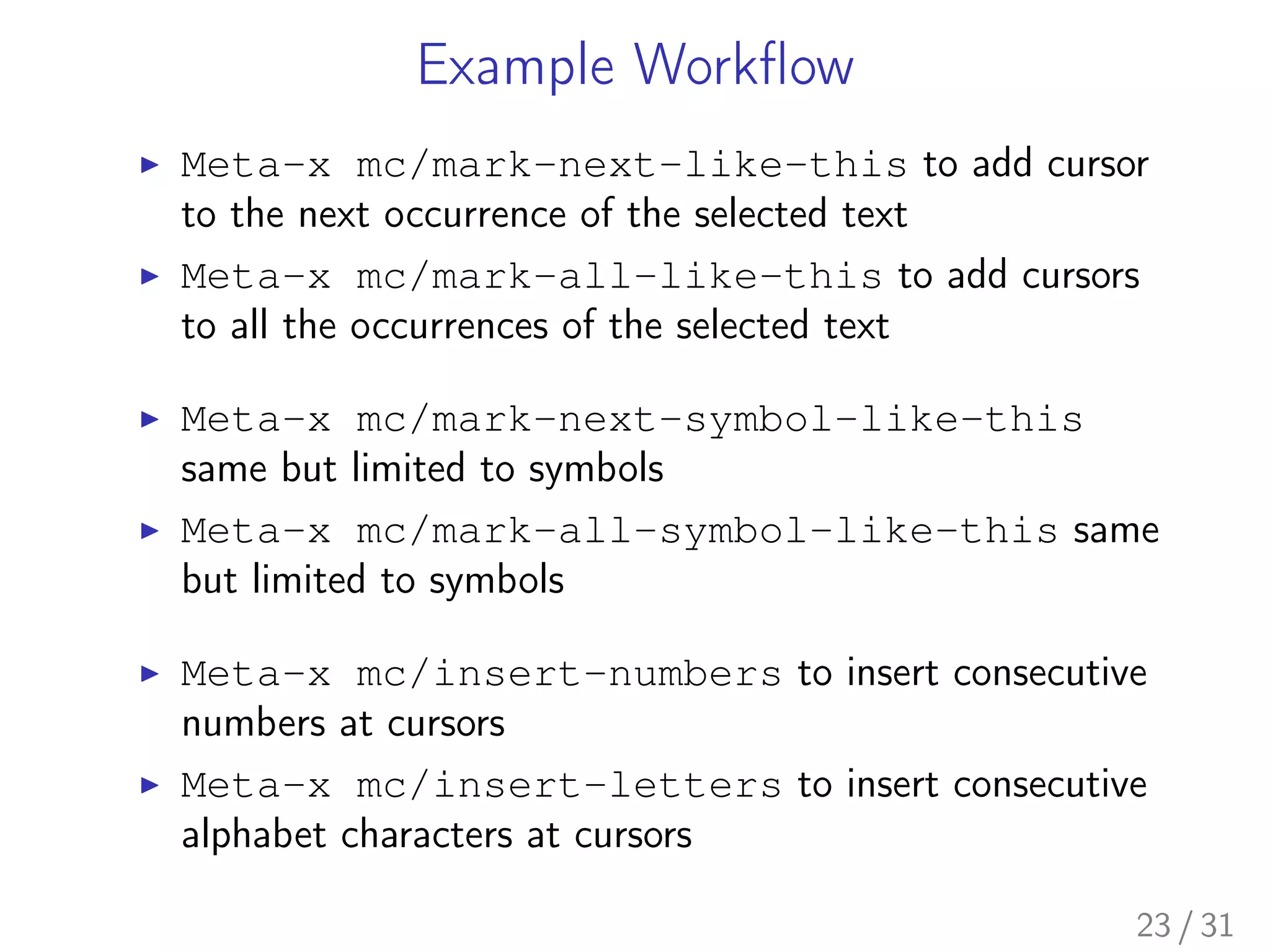 Example Workﬂow
▶ Meta-x mc/mark-next-like-this to add cursor
to the next occurrence of the selected text
▶ Meta-x mc/mark-all-like-this to add cursors
to all the occurrences of the selected text
▶ Meta-x mc/mark-next-symbol-like-this
same but limited to symbols
▶ Meta-x mc/mark-all-symbol-like-this same
but limited to symbols
▶ Meta-x mc/insert-numbers to insert consecutive
numbers at cursors
▶ Meta-x mc/insert-letters to insert consecutive
alphabet characters at cursors
23 / 31
 