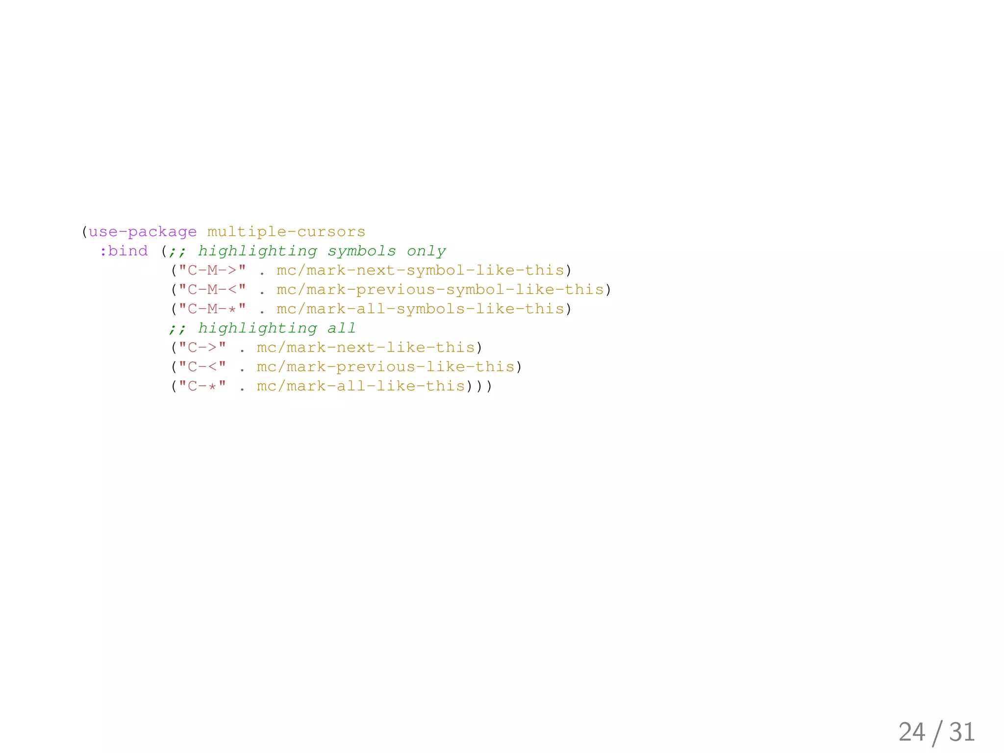 (use-package multiple-cursors
:bind (;; highlighting symbols only
("C-M->" . mc/mark-next-symbol-like-this)
("C-M-<" . mc/mark-previous-symbol-like-this)
("C-M-*" . mc/mark-all-symbols-like-this)
;; highlighting all
("C->" . mc/mark-next-like-this)
("C-<" . mc/mark-previous-like-this)
("C-*" . mc/mark-all-like-this)))
24 / 31
 