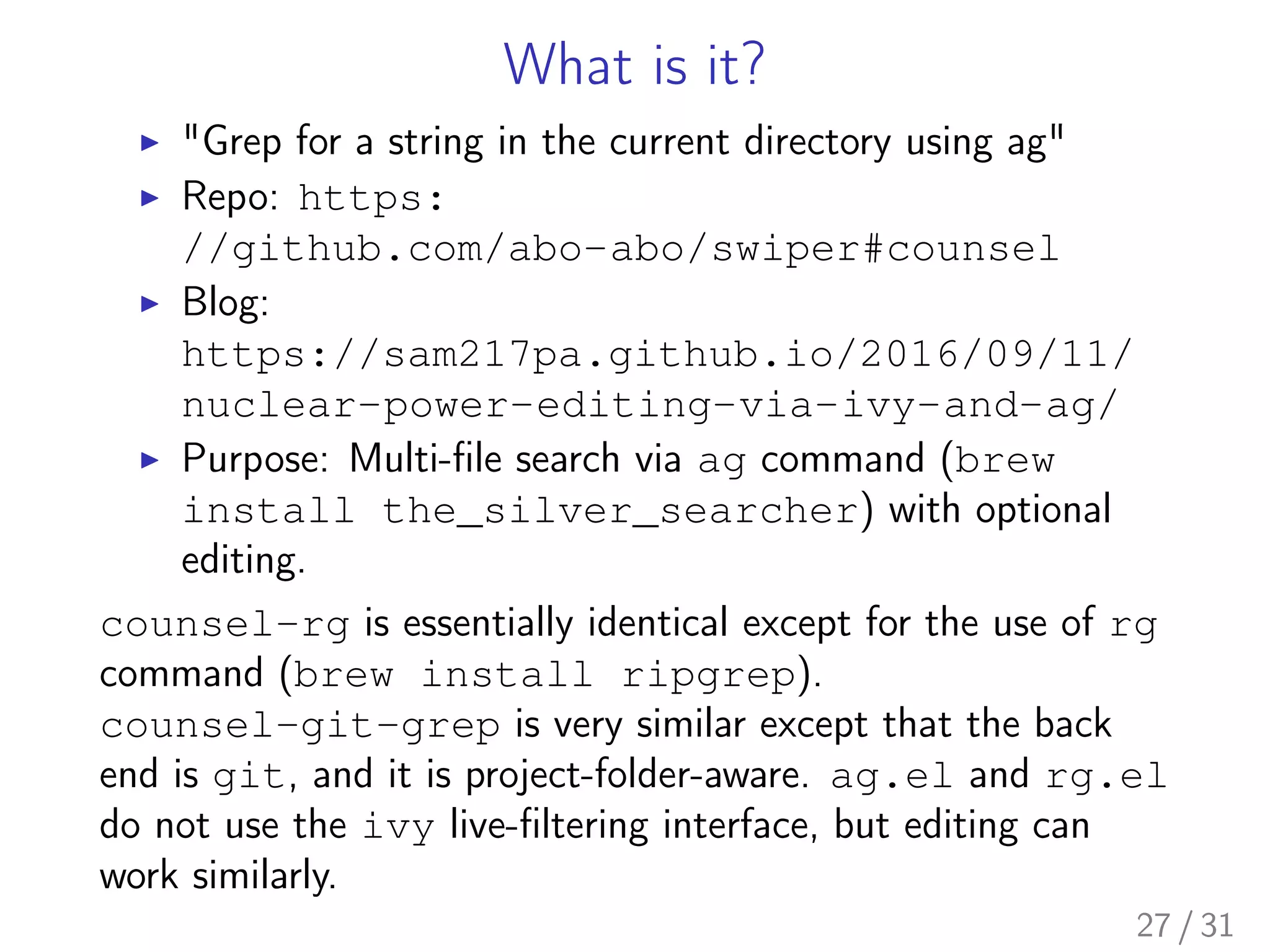 What is it?
▶ "Grep for a string in the current directory using ag"
▶ Repo: https:
//github.com/abo-abo/swiper#counsel
▶ Blog:
https://sam217pa.github.io/2016/09/11/
nuclear-power-editing-via-ivy-and-ag/
▶ Purpose: Multi-ﬁle search via ag command (brew
install the_silver_searcher) with optional
editing.
counsel-rg is essentially identical except for the use of rg
command (brew install ripgrep).
counsel-git-grep is very similar except that the back
end is git, and it is project-folder-aware. ag.el and rg.el
do not use the ivy live-ﬁltering interface, but editing can
work similarly.
27 / 31
 