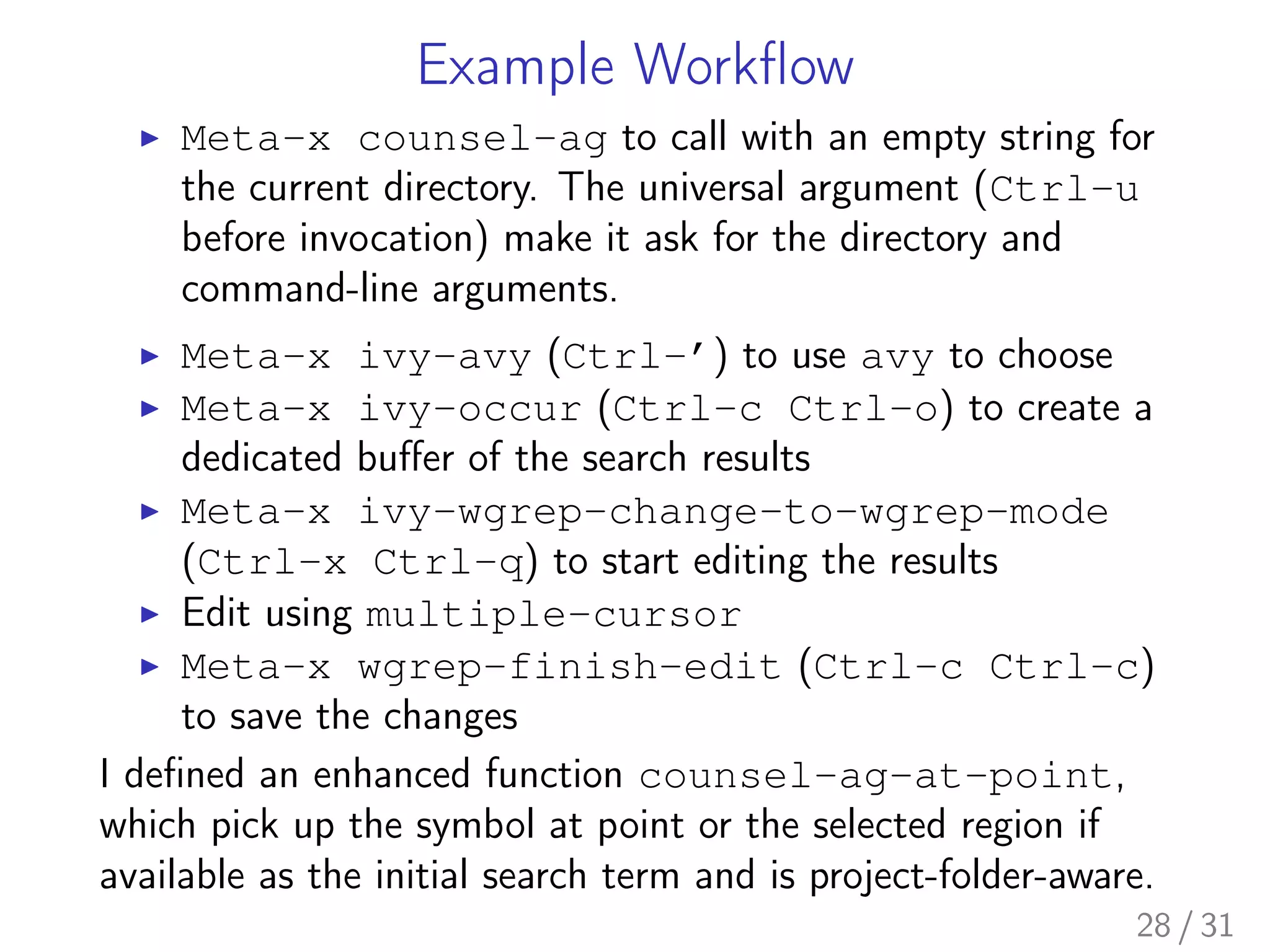 Example Workﬂow
▶ Meta-x counsel-ag to call with an empty string for
the current directory. The universal argument (Ctrl-u
before invocation) make it ask for the directory and
command-line arguments.
▶ Meta-x ivy-avy (Ctrl-’) to use avy to choose
▶ Meta-x ivy-occur (Ctrl-c Ctrl-o) to create a
dedicated buﬀer of the search results
▶ Meta-x ivy-wgrep-change-to-wgrep-mode
(Ctrl-x Ctrl-q) to start editing the results
▶ Edit using multiple-cursor
▶ Meta-x wgrep-finish-edit (Ctrl-c Ctrl-c)
to save the changes
I deﬁned an enhanced function counsel-ag-at-point,
which pick up the symbol at point or the selected region if
available as the initial search term and is project-folder-aware.
28 / 31
 