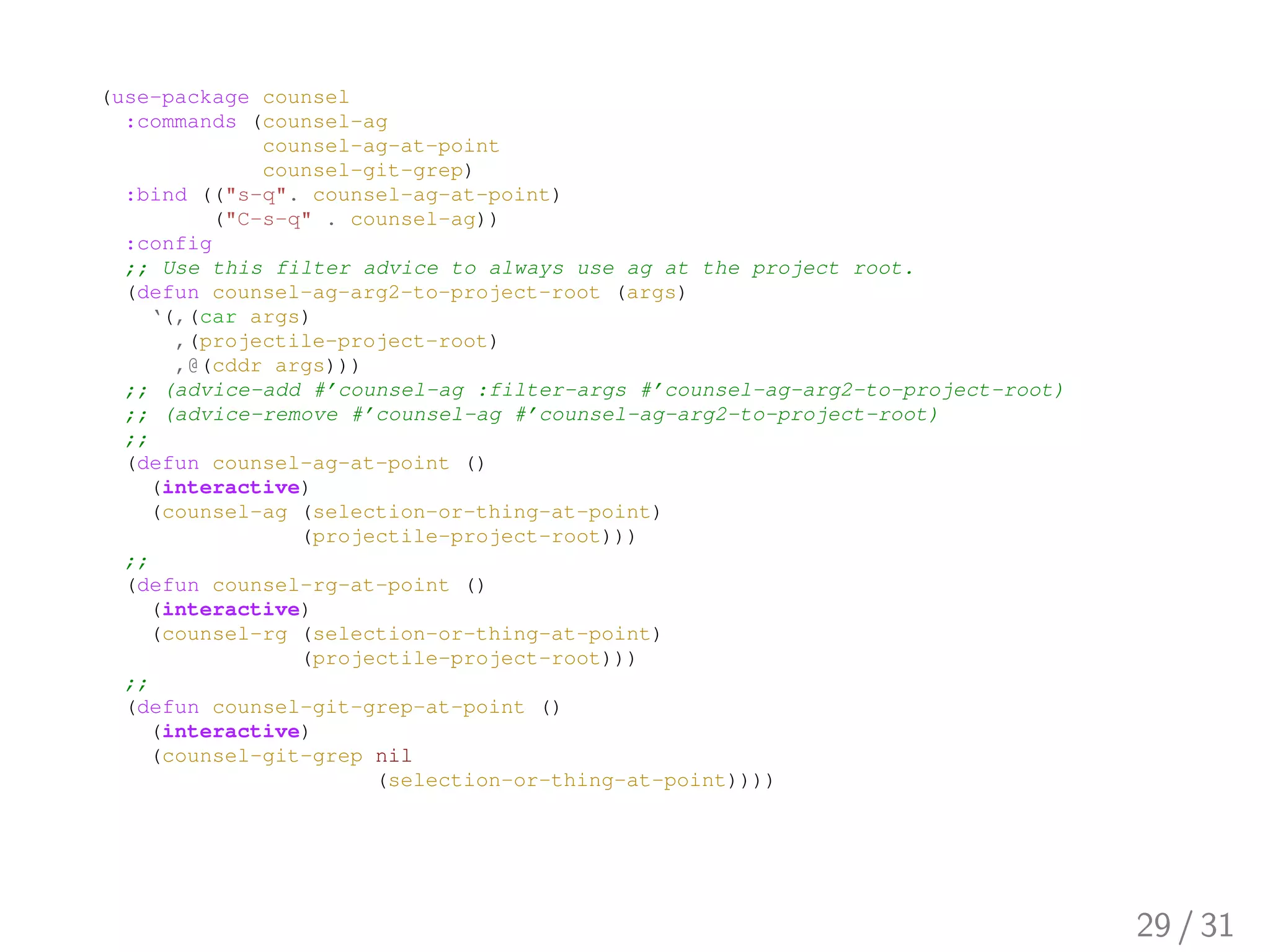 (use-package counsel
:commands (counsel-ag
counsel-ag-at-point
counsel-git-grep)
:bind (("s-q". counsel-ag-at-point)
("C-s-q" . counsel-ag))
:config
;; Use this filter advice to always use ag at the project root.
(defun counsel-ag-arg2-to-project-root (args)
‘(,(car args)
,(projectile-project-root)
,@(cddr args)))
;; (advice-add #’counsel-ag :filter-args #’counsel-ag-arg2-to-project-root)
;; (advice-remove #’counsel-ag #’counsel-ag-arg2-to-project-root)
;;
(defun counsel-ag-at-point ()
(interactive)
(counsel-ag (selection-or-thing-at-point)
(projectile-project-root)))
;;
(defun counsel-rg-at-point ()
(interactive)
(counsel-rg (selection-or-thing-at-point)
(projectile-project-root)))
;;
(defun counsel-git-grep-at-point ()
(interactive)
(counsel-git-grep nil
(selection-or-thing-at-point))))
29 / 31
 