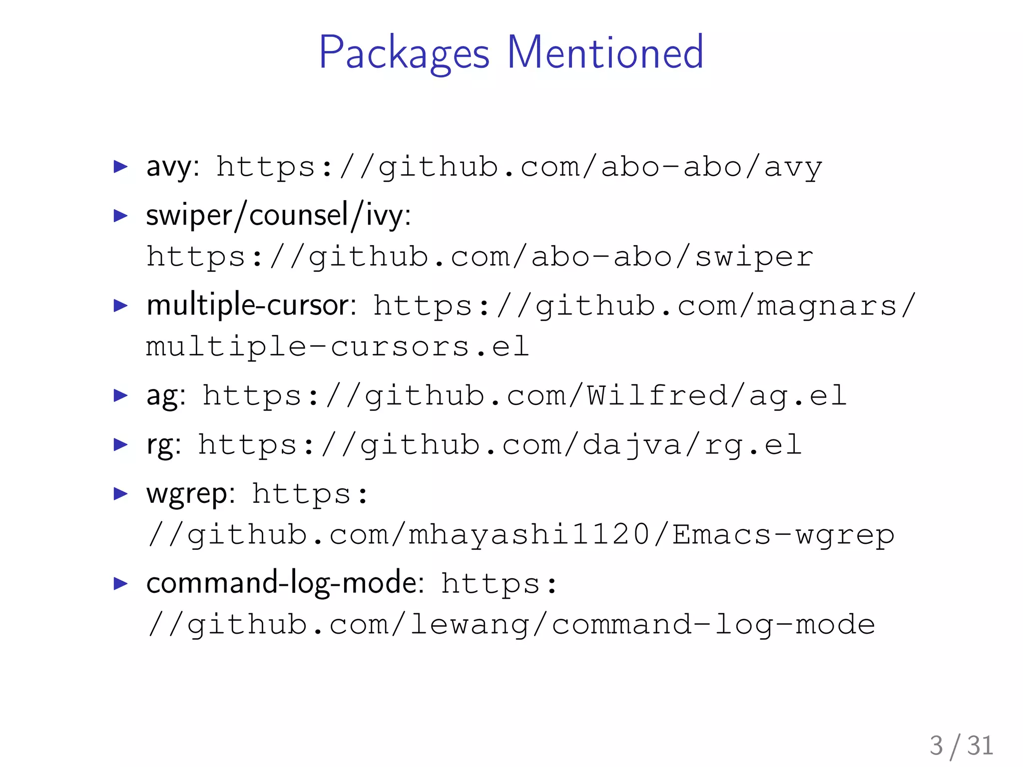 Packages Mentioned
▶ avy: https://github.com/abo-abo/avy
▶ swiper/counsel/ivy:
https://github.com/abo-abo/swiper
▶ multiple-cursor: https://github.com/magnars/
multiple-cursors.el
▶ ag: https://github.com/Wilfred/ag.el
▶ rg: https://github.com/dajva/rg.el
▶ wgrep: https:
//github.com/mhayashi1120/Emacs-wgrep
▶ command-log-mode: https:
//github.com/lewang/command-log-mode
3 / 31
 