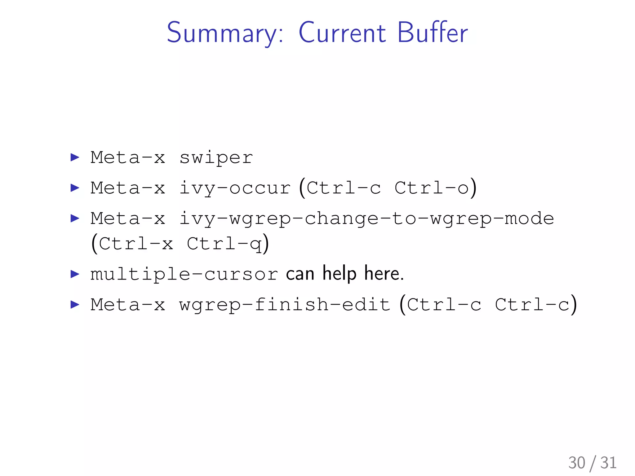 Summary: Current Buﬀer
▶ Meta-x swiper
▶ Meta-x ivy-occur (Ctrl-c Ctrl-o)
▶ Meta-x ivy-wgrep-change-to-wgrep-mode
(Ctrl-x Ctrl-q)
▶ multiple-cursor can help here.
▶ Meta-x wgrep-finish-edit (Ctrl-c Ctrl-c)
30 / 31
 