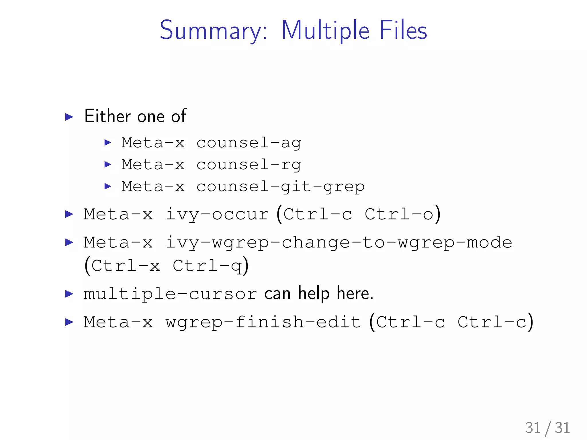 Summary: Multiple Files
▶ Either one of
▶ Meta-x counsel-ag
▶ Meta-x counsel-rg
▶ Meta-x counsel-git-grep
▶ Meta-x ivy-occur (Ctrl-c Ctrl-o)
▶ Meta-x ivy-wgrep-change-to-wgrep-mode
(Ctrl-x Ctrl-q)
▶ multiple-cursor can help here.
▶ Meta-x wgrep-finish-edit (Ctrl-c Ctrl-c)
31 / 31
 
