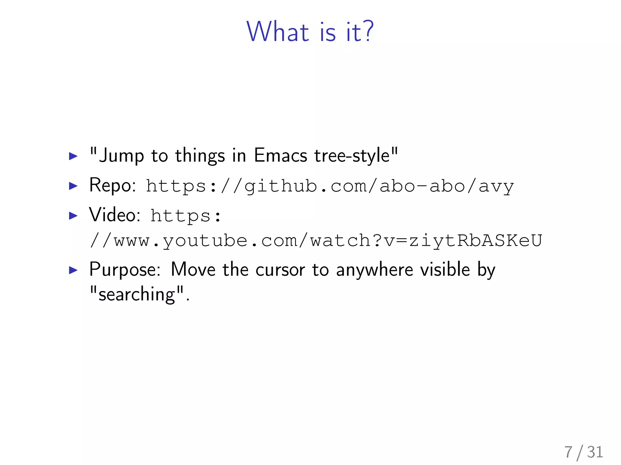 What is it?
▶ "Jump to things in Emacs tree-style"
▶ Repo: https://github.com/abo-abo/avy
▶ Video: https:
//www.youtube.com/watch?v=ziytRbASKeU
▶ Purpose: Move the cursor to anywhere visible by
"searching".
7 / 31
 