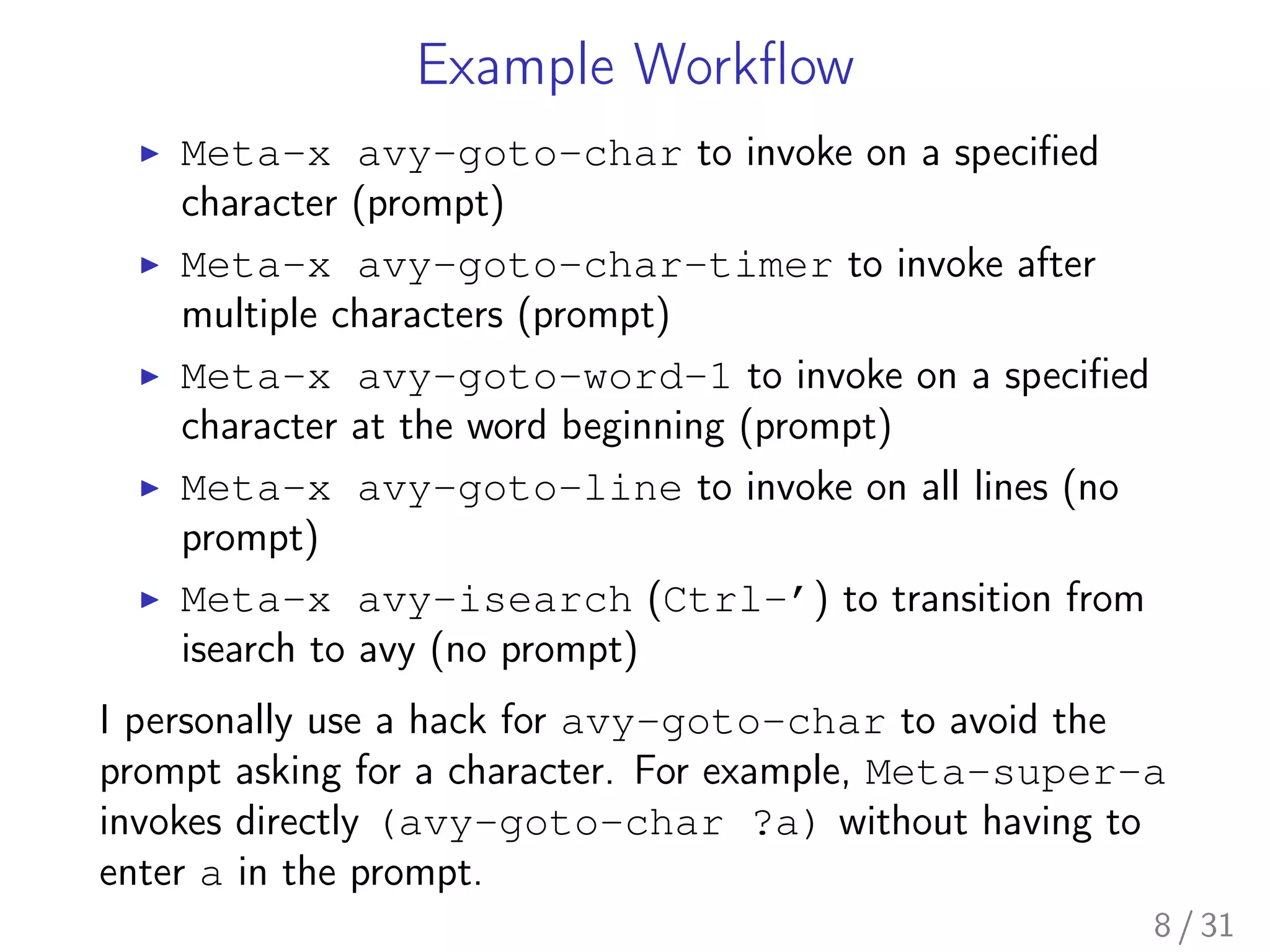 Example Workﬂow
▶ Meta-x avy-goto-char to invoke on a speciﬁed
character (prompt)
▶ Meta-x avy-goto-char-timer to invoke after
multiple characters (prompt)
▶ Meta-x avy-goto-word-1 to invoke on a speciﬁed
character at the word beginning (prompt)
▶ Meta-x avy-goto-line to invoke on all lines (no
prompt)
▶ Meta-x avy-isearch (Ctrl-’) to transition from
isearch to avy (no prompt)
I personally use a hack for avy-goto-char to avoid the
prompt asking for a character. For example, Meta-super-a
invokes directly (avy-goto-char ?a) without having to
enter a in the prompt.
8 / 31
 
