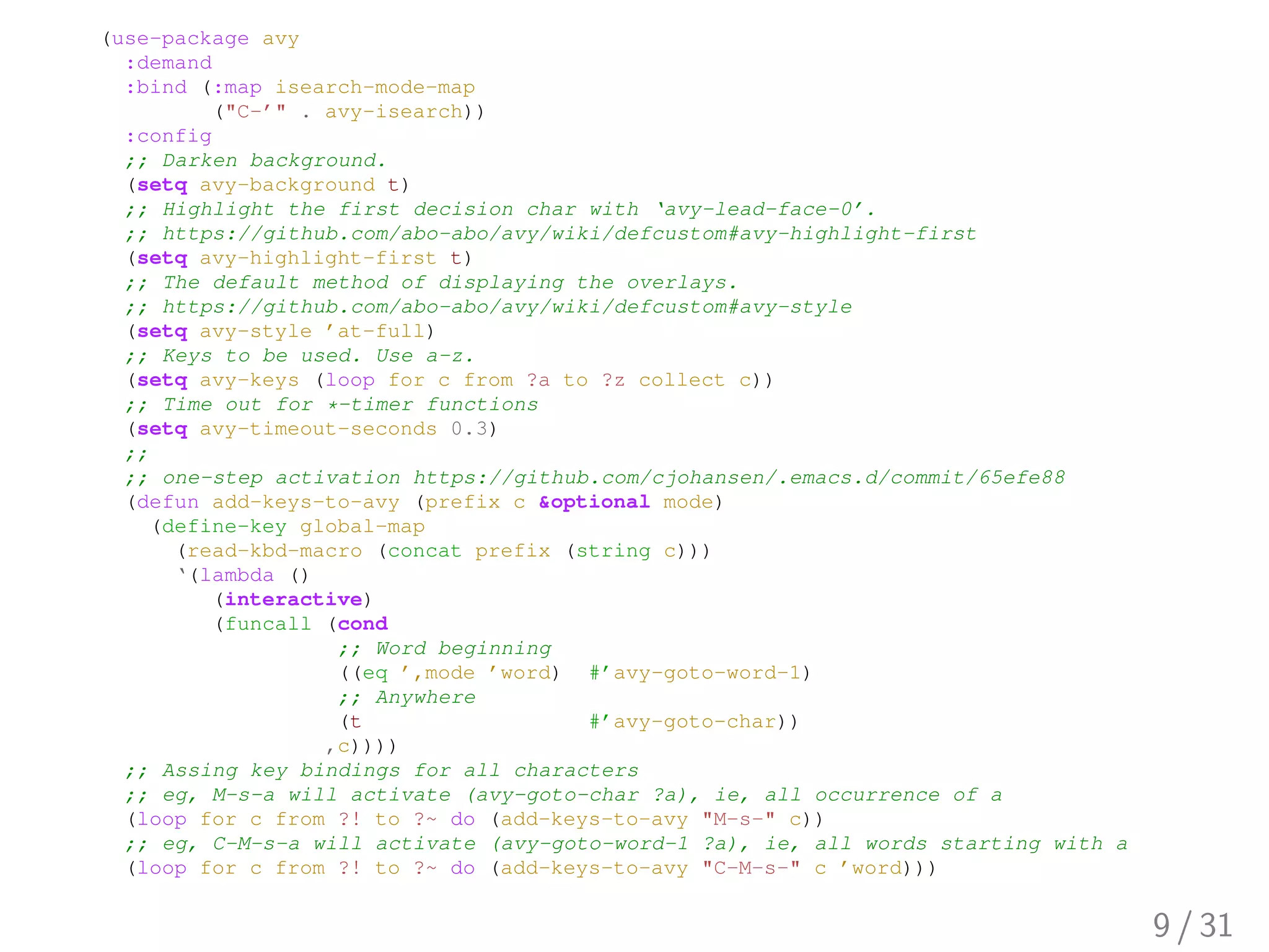 (use-package avy
:demand
:bind (:map isearch-mode-map
("C-’" . avy-isearch))
:config
;; Darken background.
(setq avy-background t)
;; Highlight the first decision char with ‘avy-lead-face-0’.
;; https://github.com/abo-abo/avy/wiki/defcustom#avy-highlight-first
(setq avy-highlight-first t)
;; The default method of displaying the overlays.
;; https://github.com/abo-abo/avy/wiki/defcustom#avy-style
(setq avy-style ’at-full)
;; Keys to be used. Use a-z.
(setq avy-keys (loop for c from ?a to ?z collect c))
;; Time out for *-timer functions
(setq avy-timeout-seconds 0.3)
;;
;; one-step activation https://github.com/cjohansen/.emacs.d/commit/65efe88
(defun add-keys-to-avy (prefix c &optional mode)
(define-key global-map
(read-kbd-macro (concat prefix (string c)))
‘(lambda ()
(interactive)
(funcall (cond
;; Word beginning
((eq ’,mode ’word) #’avy-goto-word-1)
;; Anywhere
(t #’avy-goto-char))
,c))))
;; Assing key bindings for all characters
;; eg, M-s-a will activate (avy-goto-char ?a), ie, all occurrence of a
(loop for c from ?! to ?~ do (add-keys-to-avy "M-s-" c))
;; eg, C-M-s-a will activate (avy-goto-word-1 ?a), ie, all words starting with a
(loop for c from ?! to ?~ do (add-keys-to-avy "C-M-s-" c ’word)))
9 / 31
 