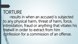TORTURE
-results in when an accused is subjected
to any physical harm, threat of harm, force,
intimidation, fraud or anything that vitiates his
freewill in order to extract from him
confession for a commission of an offense.
 