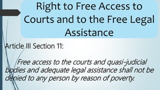 Article III Section 11:
Free access to the courts and quasi-judicial
bodies and adequate legal assistance shall not be
denied to any person by reason of poverty.
Right to Free Access to
Courts and to the Free Legal
Assistance
 