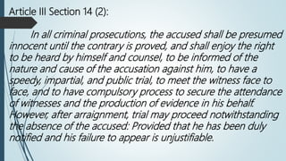 Article III Section 14 (2):
In all criminal prosecutions, the accused shall be presumed
innocent until the contrary is proved, and shall enjoy the right
to be heard by himself and counsel, to be informed of the
nature and cause of the accusation against him, to have a
speedy, impartial, and public trial, to meet the witness face to
face, and to have compulsory process to secure the attendance
of witnesses and the production of evidence in his behalf.
However, after arraignment, trial may proceed notwithstanding
the absence of the accused: Provided that he has been duly
notified and his failure to appear is unjustifiable.
 