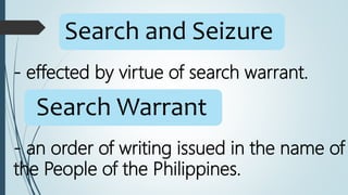 Search and Seizure
- effected by virtue of search warrant.
Search Warrant
- an order of writing issued in the name of
the People of the Philippines.
 