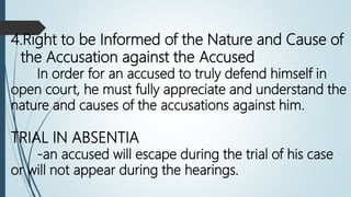 4.Right to be Informed of the Nature and Cause of
the Accusation against the Accused
In order for an accused to truly defend himself in
open court, he must fully appreciate and understand the
nature and causes of the accusations against him.
TRIAL IN ABSENTIA
-an accused will escape during the trial of his case
or will not appear during the hearings.
 