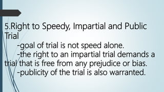 5.Right to Speedy, Impartial and Public
Trial
-goal of trial is not speed alone.
-the right to an impartial trial demands a
trial that is free from any prejudice or bias.
-publicity of the trial is also warranted.
 