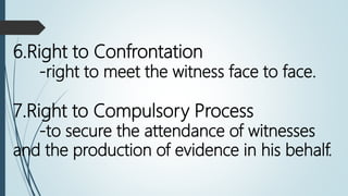 6.Right to Confrontation
-right to meet the witness face to face.
7.Right to Compulsory Process
-to secure the attendance of witnesses
and the production of evidence in his behalf.
 