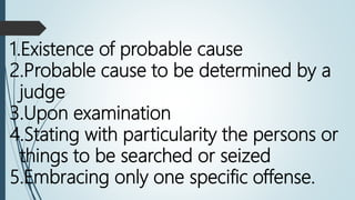 1.Existence of probable cause
2.Probable cause to be determined by a
judge
3.Upon examination
4.Stating with particularity the persons or
things to be searched or seized
5.Embracing only one specific offense.
 