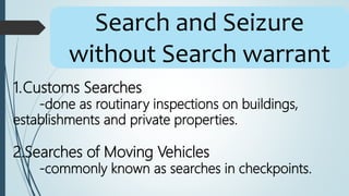 Search and Seizure
without Search warrant
1.Customs Searches
-done as routinary inspections on buildings,
establishments and private properties.
2.Searches of Moving Vehicles
-commonly known as searches in checkpoints.
 