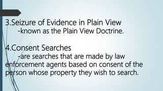 4.Consent Searches
-are searches that are made by law
enforcement agents based on consent of the
person whose property they wish to search.
3.Seizure of Evidence in Plain View
-known as the Plain View Doctrine.
 