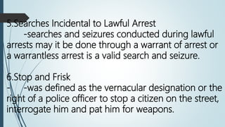 5.Searches Incidental to Lawful Arrest
-searches and seizures conducted during lawful
arrests may it be done through a warrant of arrest or
a warrantless arrest is a valid search and seizure.
6.Stop and Frisk
- -was defined as the vernacular designation or the
right of a police officer to stop a citizen on the street,
interrogate him and pat him for weapons.
 