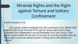 Miranda Rights and the Right
against Torture and Solitary
Confinement
Article III Section 12 (1):
Any person under investigation for the commission of an offense shall
have the right to be informed of his right to remain silent and to have
competent and independent counsel preferably of his own choice. If the
person cannot afford the services of counsel, he must be provided with one.
These rights cannot be waived except in writing and in the presence of
counsel.
 