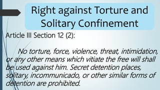 Article III Section 12 (2):
No torture, force, violence, threat, intimidation,
or any other means which vitiate the free will shall
be used against him. Secret detention places,
solitary, incommunicado, or other similar forms of
detention are prohibited.
Right against Torture and
Solitary Confinement
 