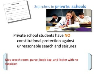 Searches in  private schools Private school students have  NO   constitutional protection against unreasonable search and seizures  May search room, purse, book bag, and locker with no suspicion 