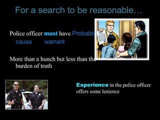 For a search to be reasonable…   Police officer  must   have   Probable cause  or a  warrant  More than a hunch but less than the burden of truth Experience   in the police officer offers some lenience  