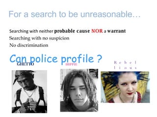 For a search to be unreasonable…  Searching with neither  probable cause  NOR   a  warrant  Searching with no suspicion  No discrimination  Can police profile ? GHETTO HIPPIE Rebellious teenager  