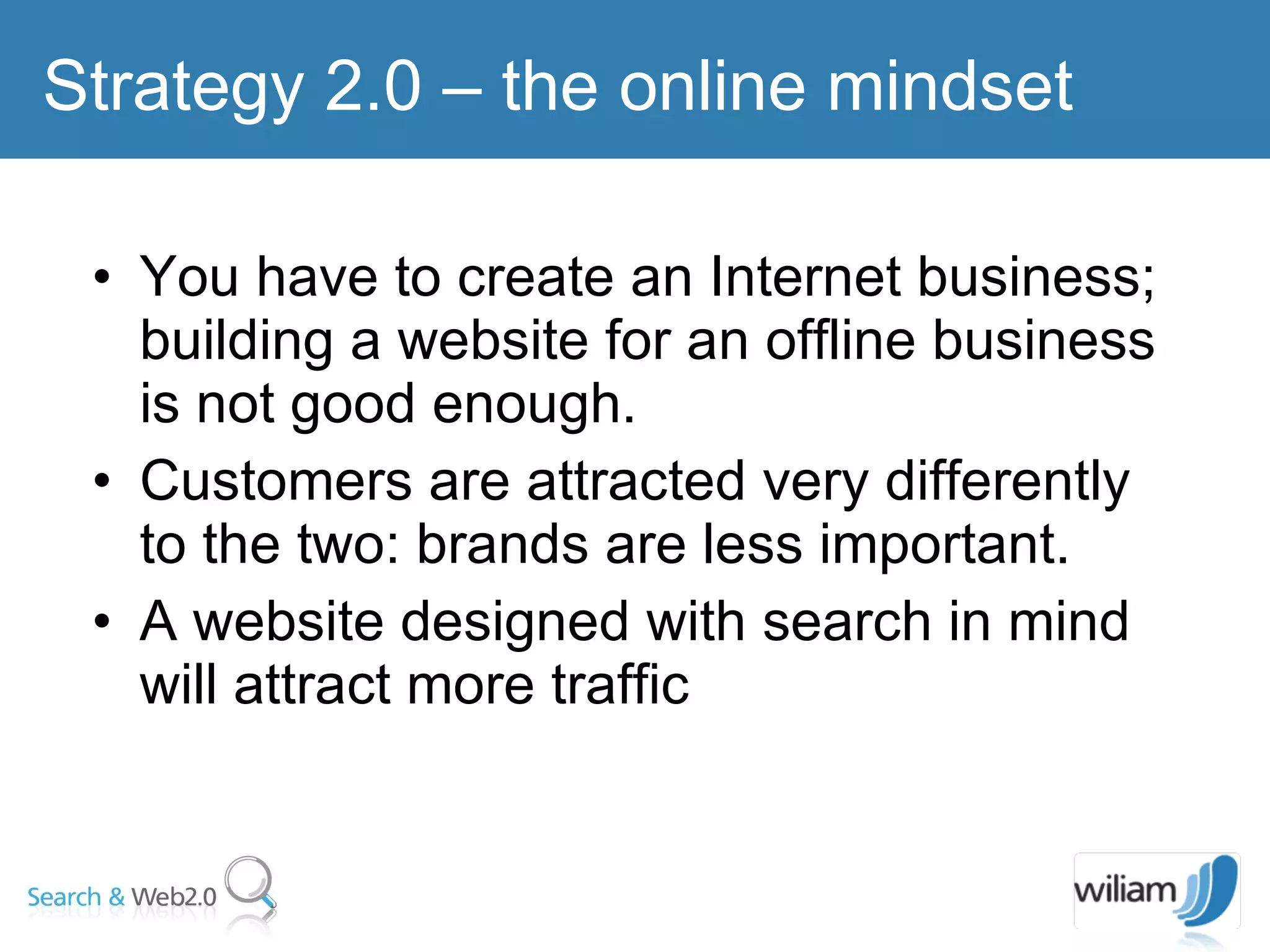 You have to create an Internet business; building a website for an offline business is not good enough. Customers are attracted very differently to the two: brands are less important. A website designed with search in mind will attract more traffic Strategy 2.0 – the online mindset  