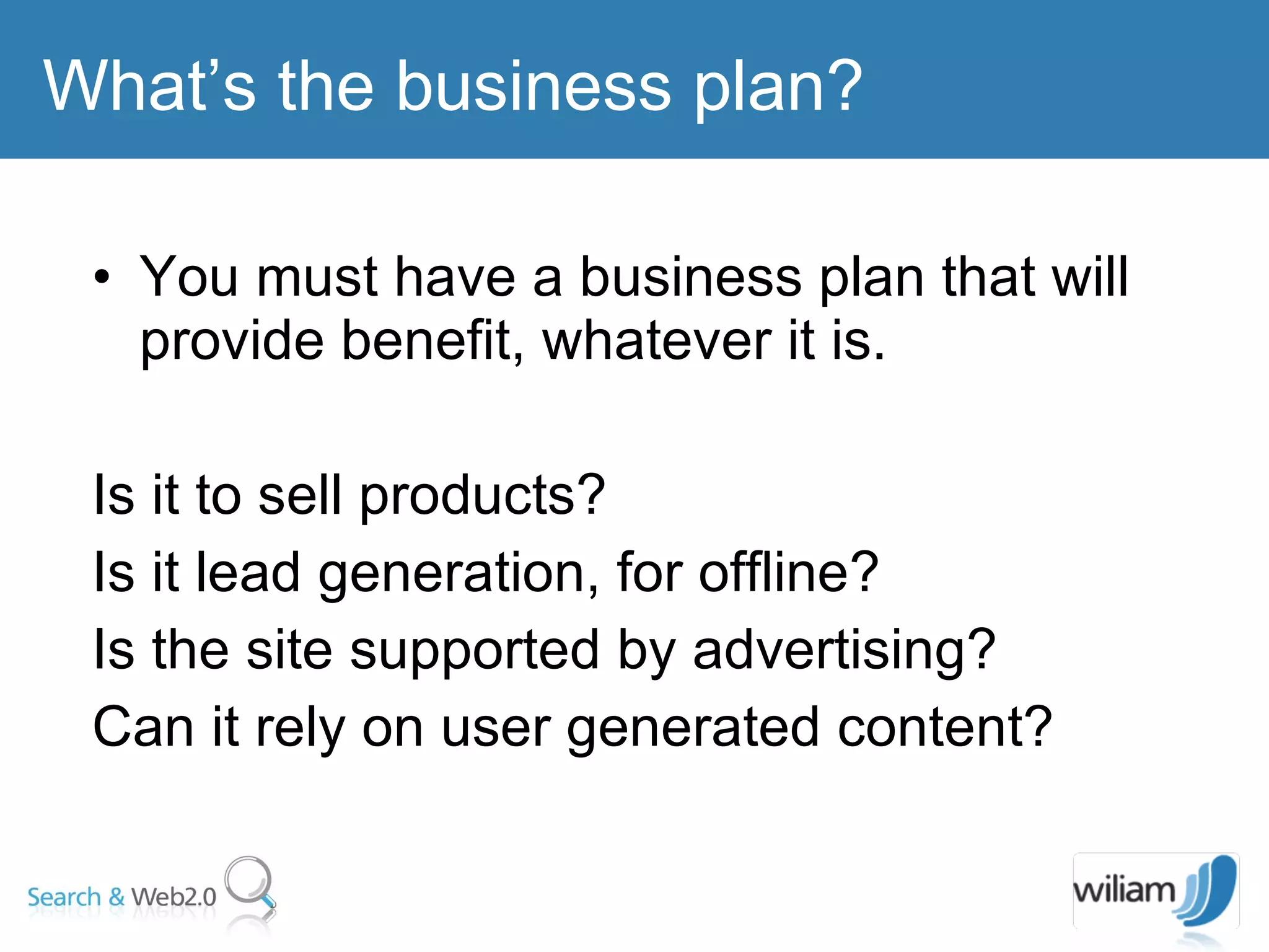 You must have a business plan that will provide benefit, whatever it is. Is it to sell products?  Is it lead generation, for offline?  Is the site supported by advertising?  Can it rely on user generated content? What’s the business plan? 