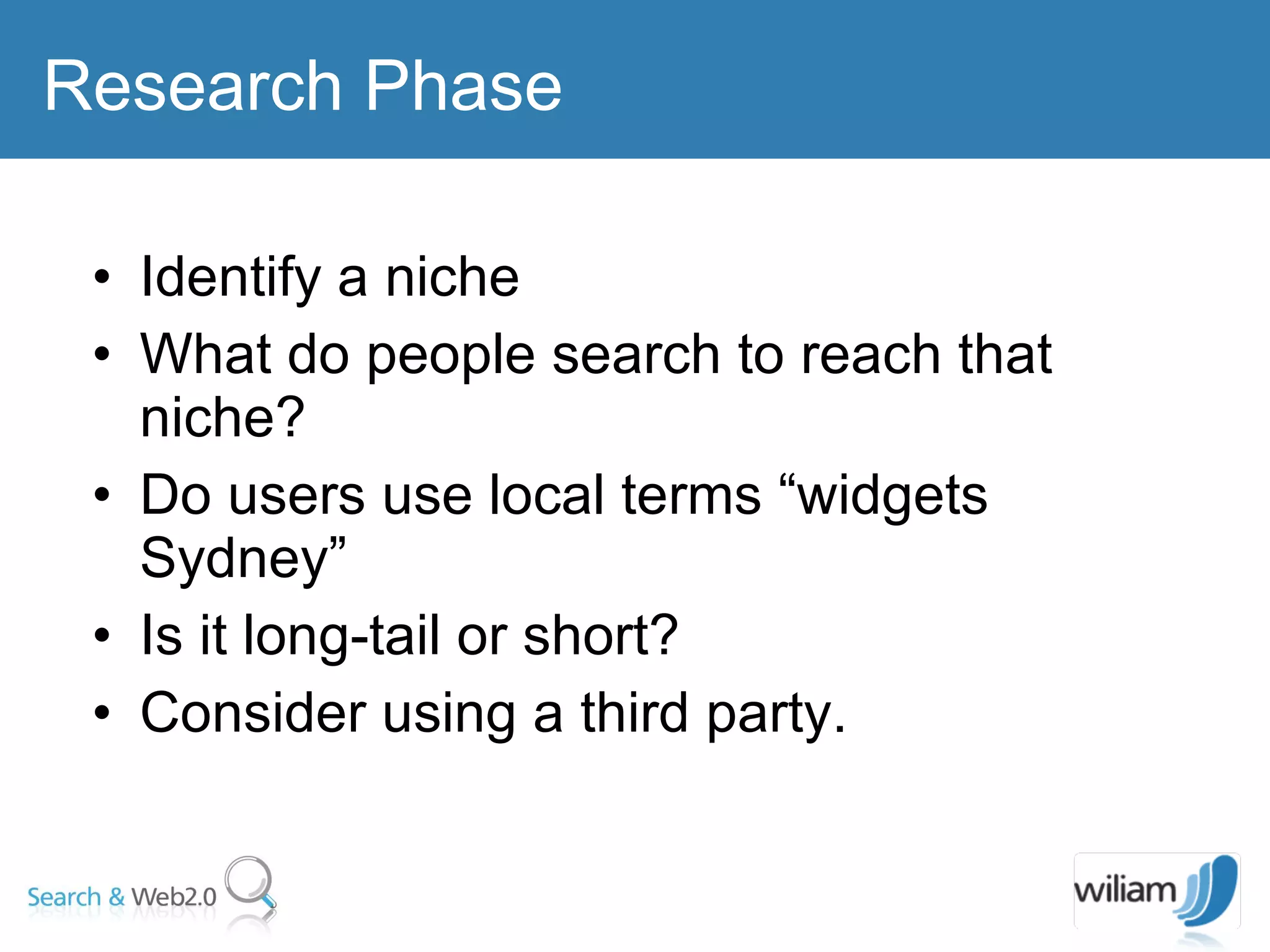 Identify a niche  What do people search to reach that niche? Do users use local terms “widgets Sydney” Is it long-tail or short? Consider using a third party. Research Phase 