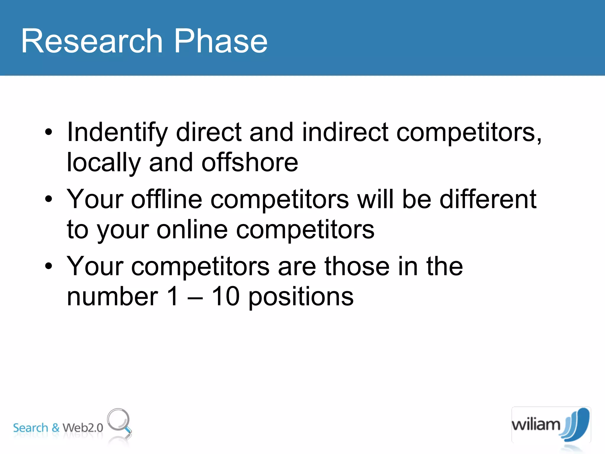 Indentify direct and indirect competitors, locally and offshore Your offline competitors will be different to your online competitors  Your competitors are those in the number 1 – 10 positions Research Phase 