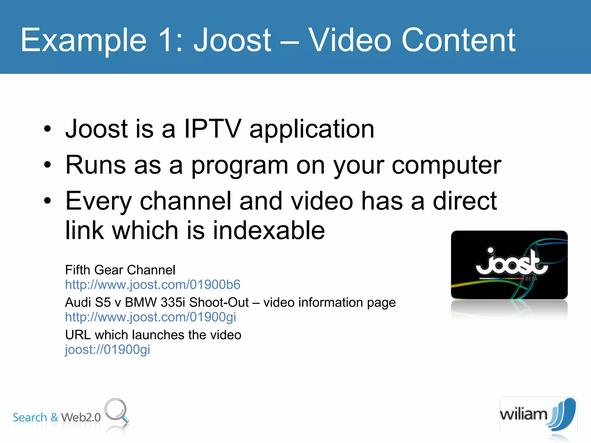 Joost is a IPTV application  Runs as a program on your computer  Every channel and video has a direct link which is indexable Fifth Gear Channel  http://www.joost.com/01900b6  Audi S5 v BMW 335i Shoot-Out – video information page http://www.joost.com/01900gi URL which launches the video joost://01900gi  Example 1: Joost – Video Content  