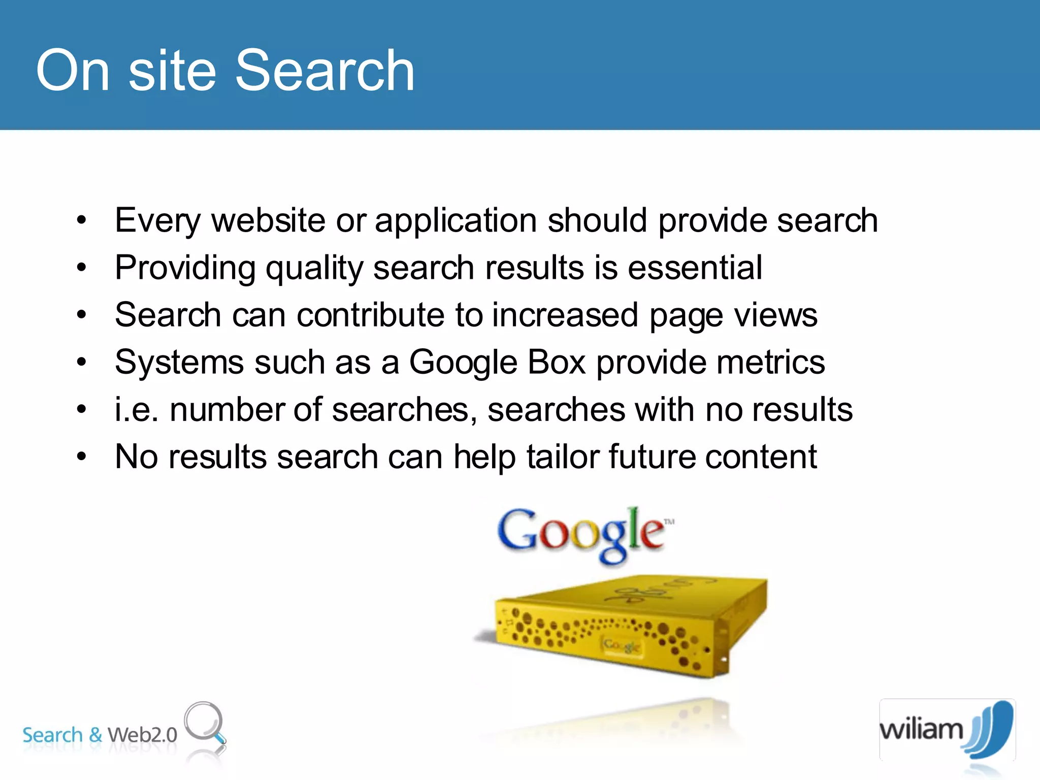 On site Search  Every website or application should provide search Providing quality search results is essential  Search can contribute to increased page views  Systems such as a Google Box provide metrics  i.e. number of searches, searches with no results  No results search can help tailor future content  