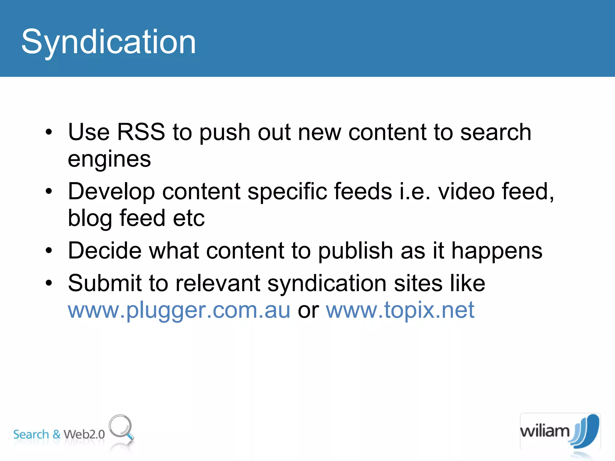 Use RSS to push out new content to search engines  Develop content specific feeds i.e. video feed, blog feed etc  Decide what content to publish as it happens  Submit to relevant syndication sites like  www.plugger.com.au  or  www.topix.net   Syndication  