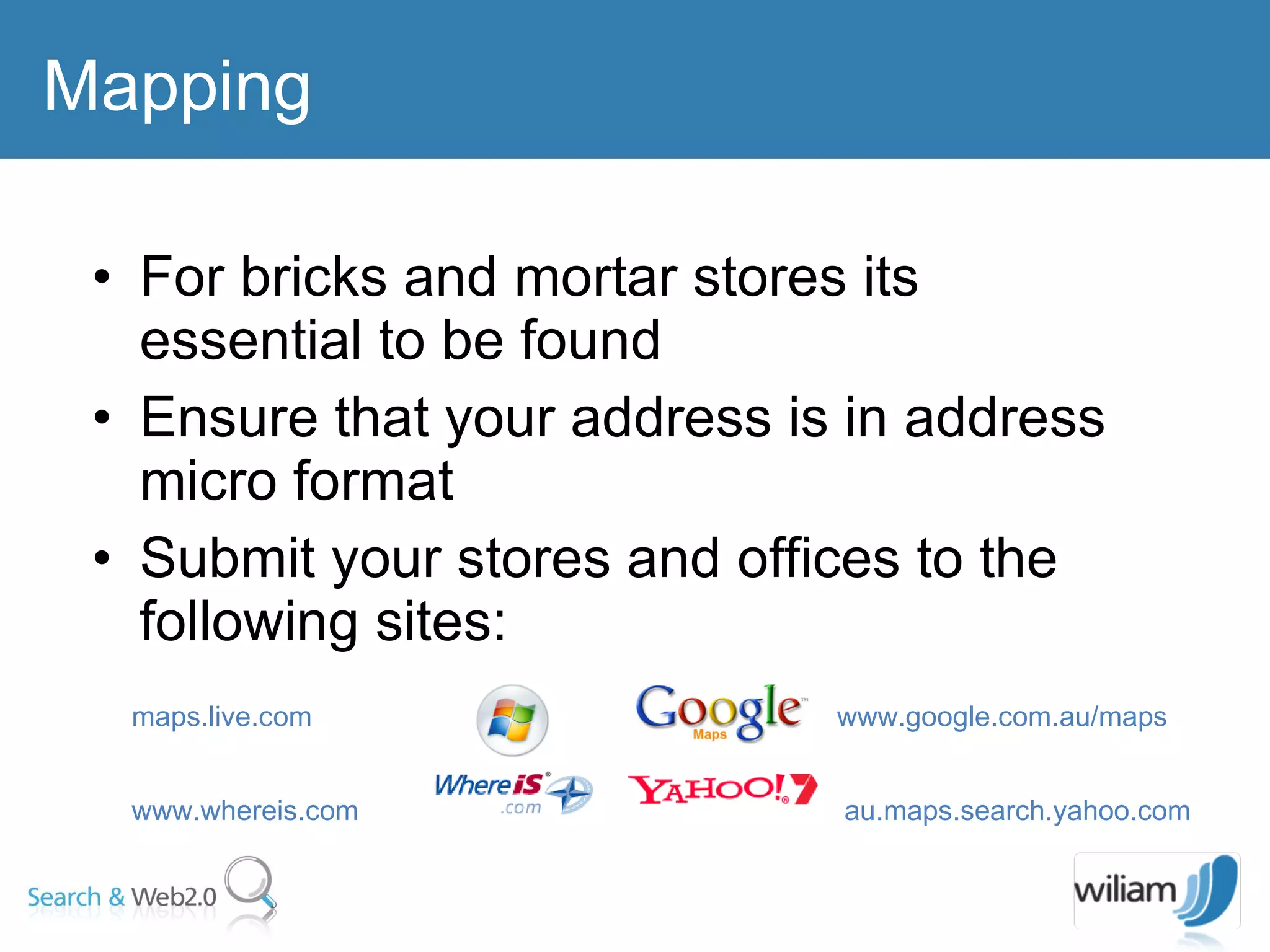 For bricks and mortar stores its essential to be found Ensure that your address is in address micro format Submit your stores and offices to the following sites:  Mapping maps.live.com  www.google.com.au/maps  www.whereis.com  au.maps.search.yahoo.com   