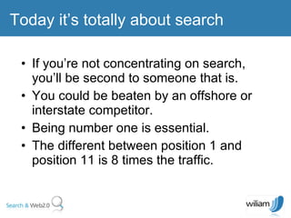 If you’re not concentrating on search, you’ll be second to someone that is. You could be beaten by an offshore or interstate competitor. Being number one is essential. The different between position 1 and position 11 is 8 times the traffic. Today it’s totally about search 