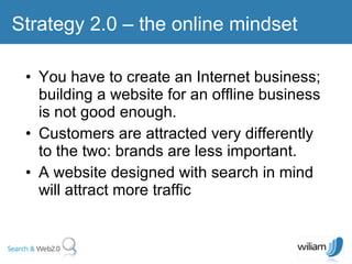 You have to create an Internet business; building a website for an offline business is not good enough. Customers are attracted very differently to the two: brands are less important. A website designed with search in mind will attract more traffic Strategy 2.0 – the online mindset  