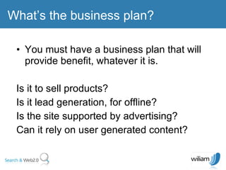 You must have a business plan that will provide benefit, whatever it is. Is it to sell products?  Is it lead generation, for offline?  Is the site supported by advertising?  Can it rely on user generated content? What’s the business plan? 