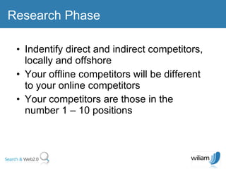 Indentify direct and indirect competitors, locally and offshore Your offline competitors will be different to your online competitors  Your competitors are those in the number 1 – 10 positions Research Phase 