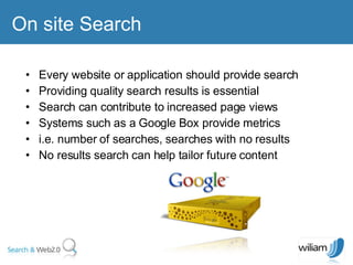 On site Search  Every website or application should provide search Providing quality search results is essential  Search can contribute to increased page views  Systems such as a Google Box provide metrics  i.e. number of searches, searches with no results  No results search can help tailor future content  