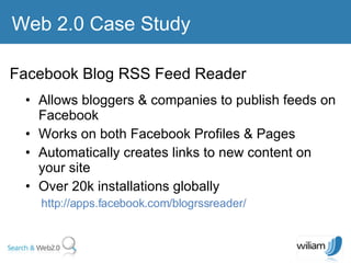 Allows bloggers & companies to publish feeds on Facebook  Works on both Facebook Profiles & Pages  Automatically creates links to new content on your site Over 20k installations globally  http://apps.facebook.com/blogrssreader/ Web 2.0 Case Study Facebook Blog RSS Feed Reader  