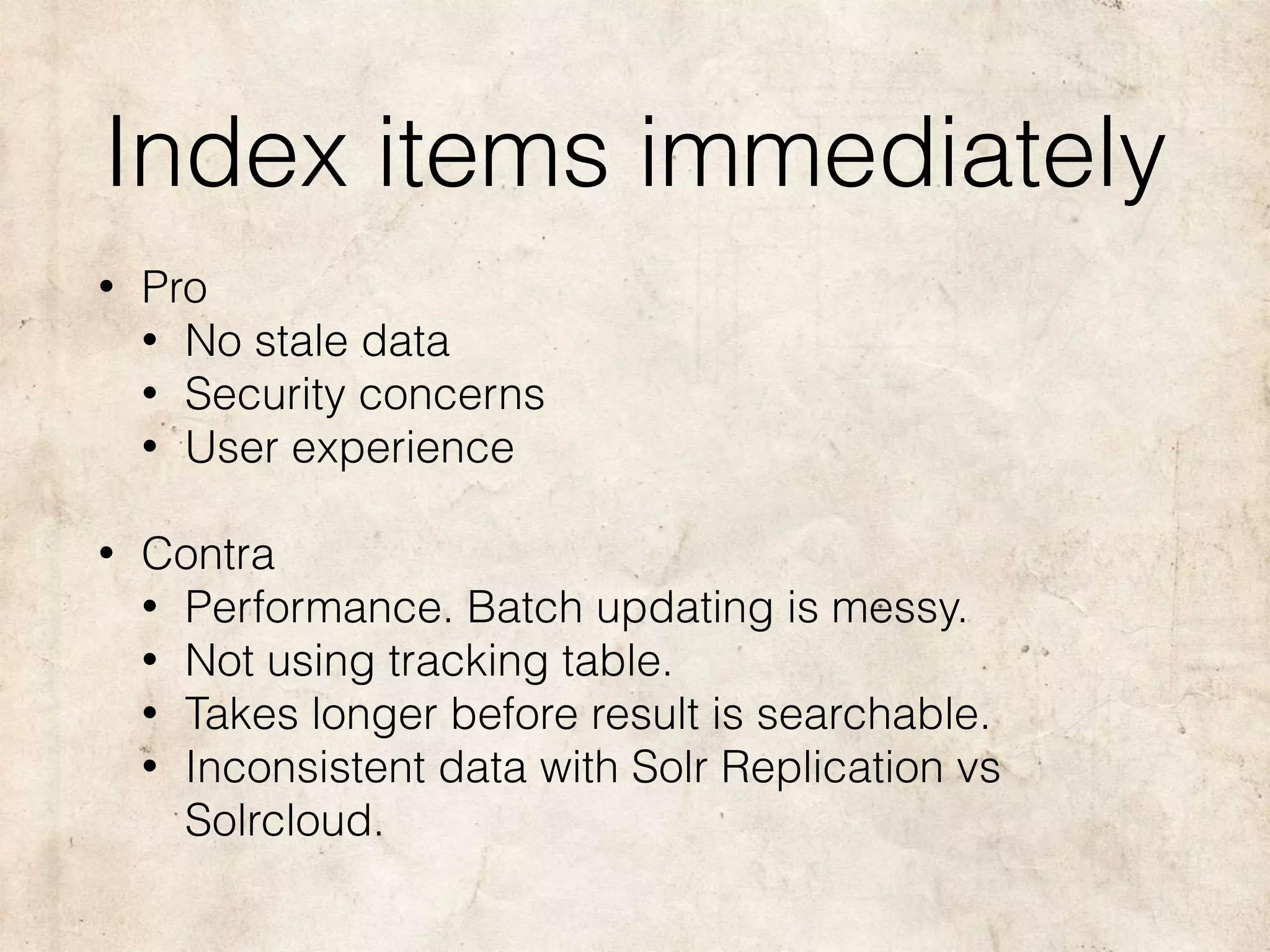 Index items immediately
• Pro
• No stale data
• Security concerns
• User experience
• Contra
• Performance. Batch updating is messy.
• Not using tracking table.
• Takes longer before result is searchable.
• Inconsistent data with Solr Replication vs
Solrcloud.
 