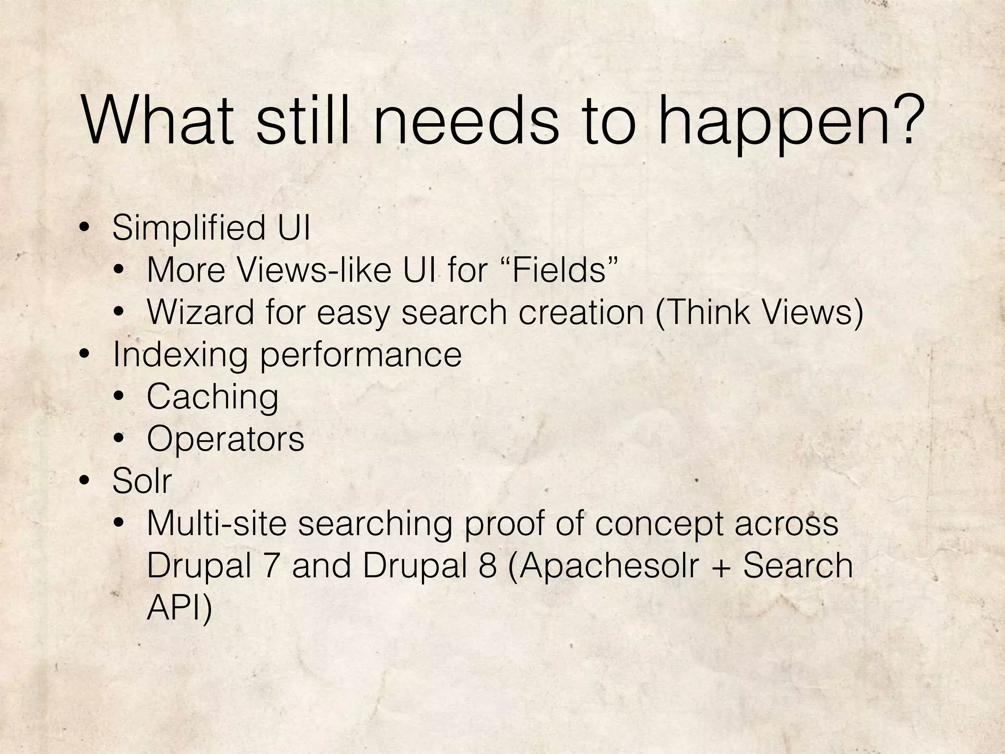 What still needs to happen?
• Simpliﬁed UI
• More Views-like UI for “Fields”
• Wizard for easy search creation (Think Views)
• Indexing performance
• Caching
• Operators
• Solr
• Multi-site searching proof of concept across
Drupal 7 and Drupal 8 (Apachesolr + Search
API)
 