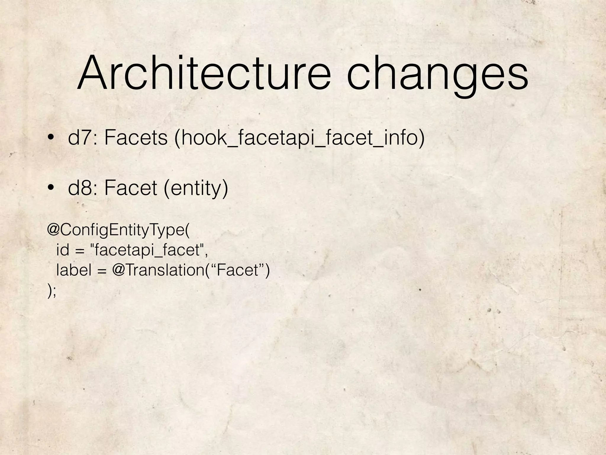 Architecture changes
• d7: Facets (hook_facetapi_facet_info)
• d8: Facet (entity)
@ConﬁgEntityType( 
id = "facetapi_facet", 
label = @Translation(“Facet”) 
);
 