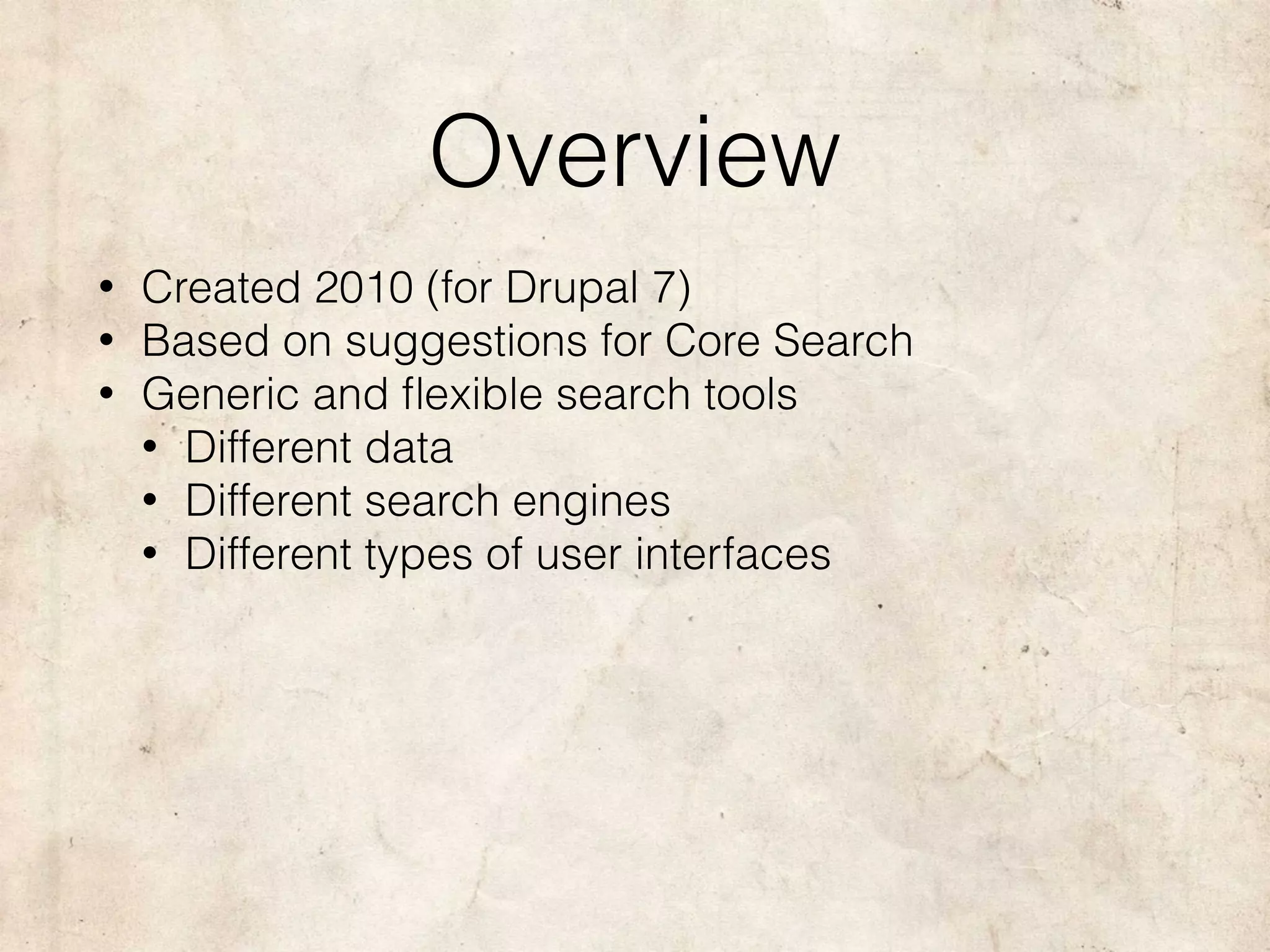 Overview
• Created 2010 (for Drupal 7)
• Based on suggestions for Core Search
• Generic and ﬂexible search tools
• Different data
• Different search engines
• Different types of user interfaces
 